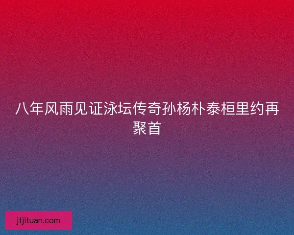 八年风雨见证泳坛传奇孙杨朴泰桓里约再聚首