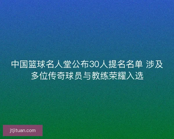 中国篮球名人堂公布30人提名名单 涉及多位传奇球员与教练荣耀入选