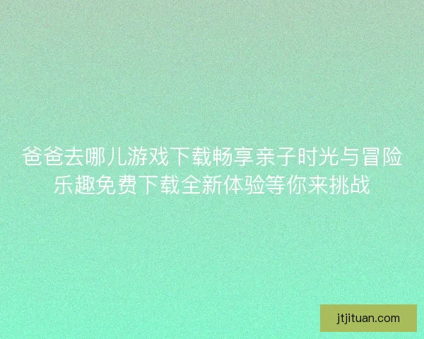 爸爸去哪儿游戏下载畅享亲子时光与冒险乐趣免费下载全新体验等你来挑战