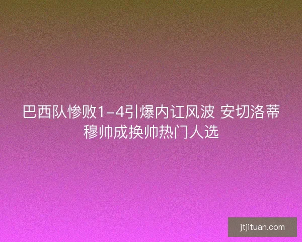 巴西队惨败1-4引爆内讧风波 安切洛蒂穆帅成换帅热门人选