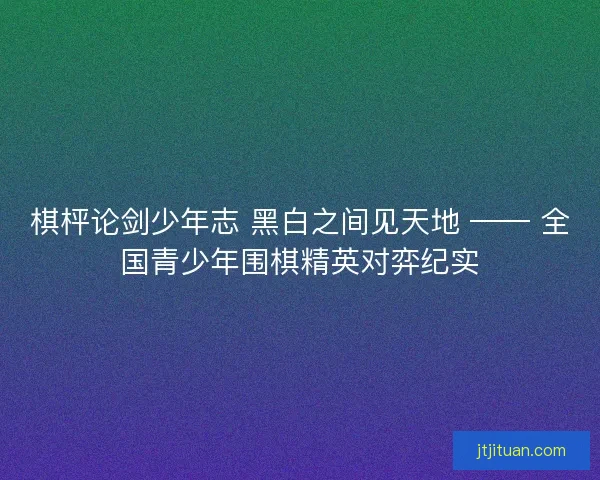 棋枰论剑少年志 黑白之间见天地 —— 全国青少年围棋精英对弈纪实