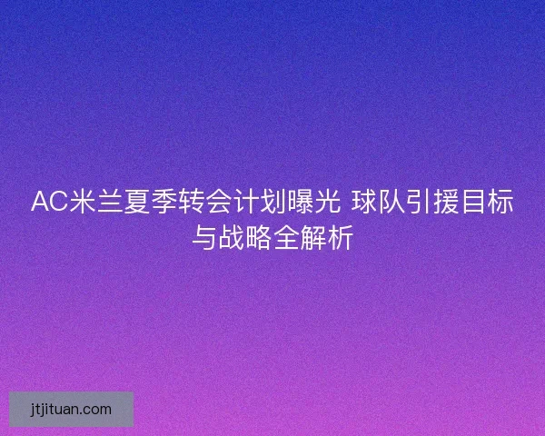 AC米兰夏季转会计划曝光 球队引援目标与战略全解析