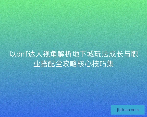 以dnf达人视角解析地下城玩法成长与职业搭配全攻略核心技巧集