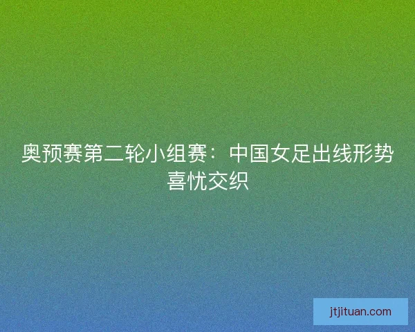 奥预赛第二轮小组赛：中国女足出线形势喜忧交织