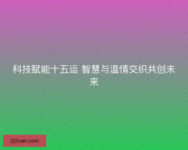 科技赋能十五运 智慧与温情交织共创未来