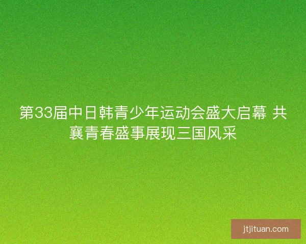 第33届中日韩青少年运动会盛大启幕 共襄青春盛事展现三国风采