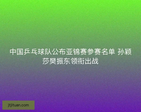 中国乒乓球队公布亚锦赛参赛名单 孙颖莎樊振东领衔出战