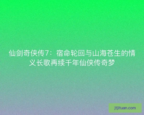仙剑奇侠传7：宿命轮回与山海苍生的情义长歌再续千年仙侠传奇梦
