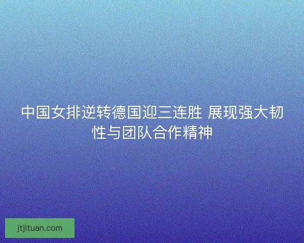 中国女排逆转德国迎三连胜 展现强大韧性与团队合作精神