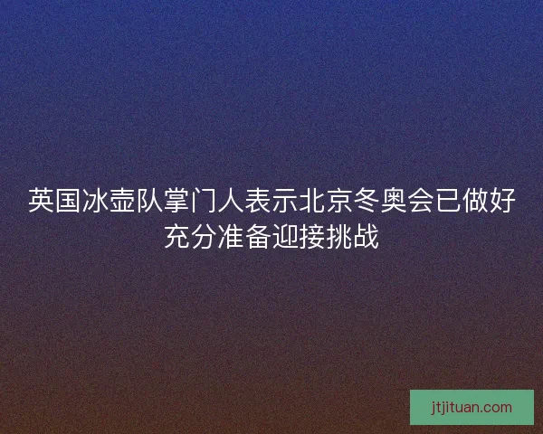 英国冰壶队掌门人表示北京冬奥会已做好充分准备迎接挑战