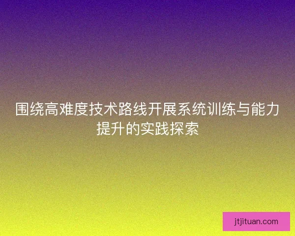 围绕高难度技术路线开展系统训练与能力提升的实践探索